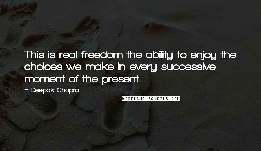 Deepak Chopra Quotes: This is real freedom-the ability to enjoy the choices we make in every successive moment of the present.