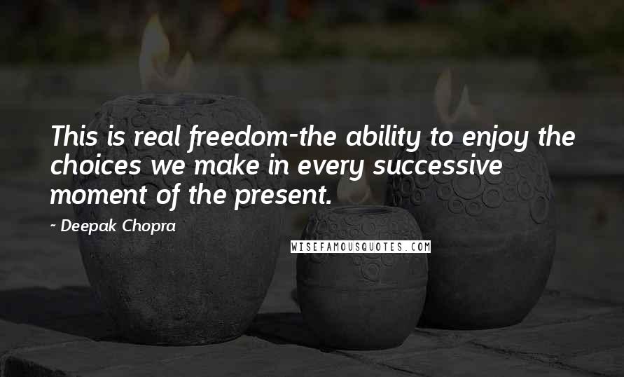 Deepak Chopra Quotes: This is real freedom-the ability to enjoy the choices we make in every successive moment of the present.