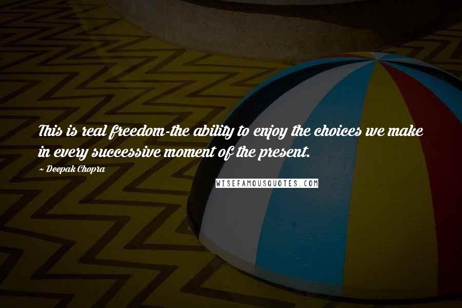 Deepak Chopra Quotes: This is real freedom-the ability to enjoy the choices we make in every successive moment of the present.