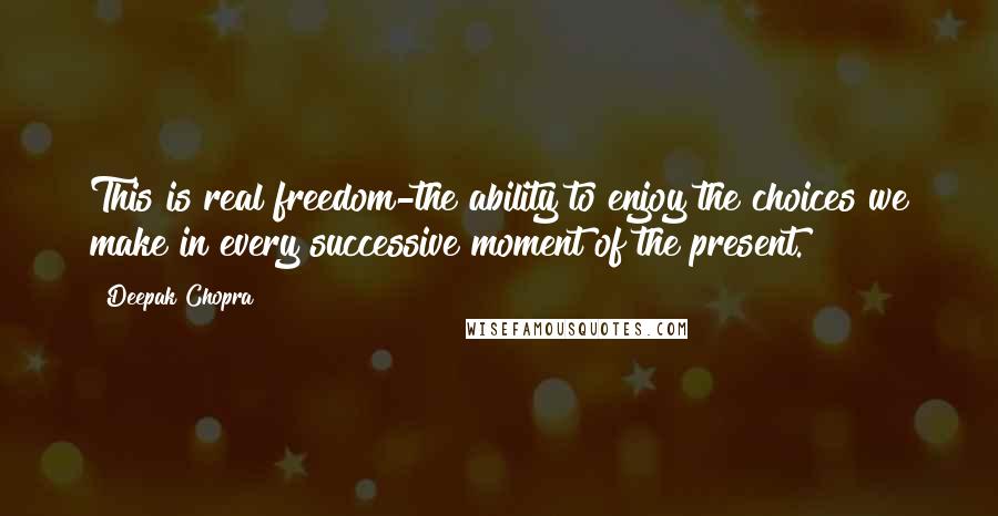 Deepak Chopra Quotes: This is real freedom-the ability to enjoy the choices we make in every successive moment of the present.