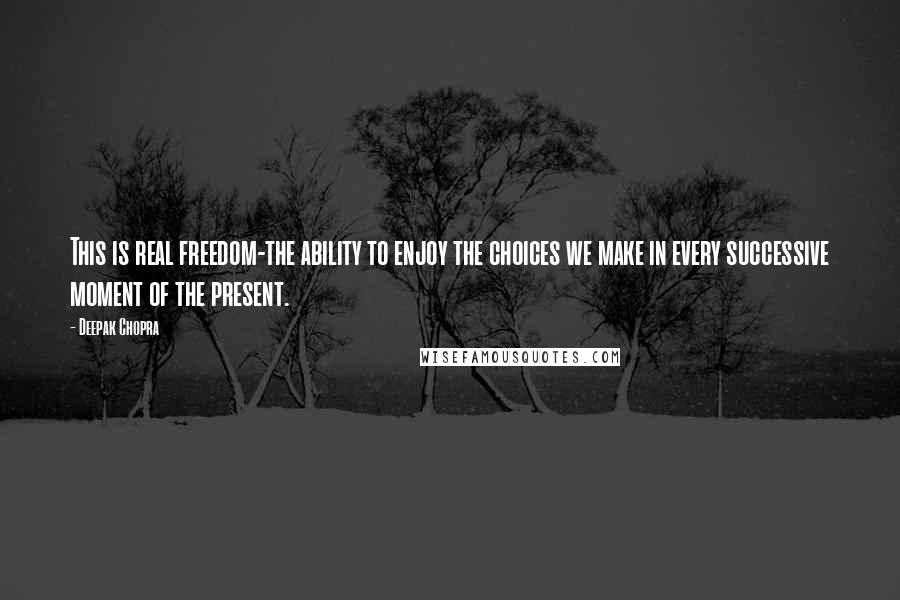 Deepak Chopra Quotes: This is real freedom-the ability to enjoy the choices we make in every successive moment of the present.
