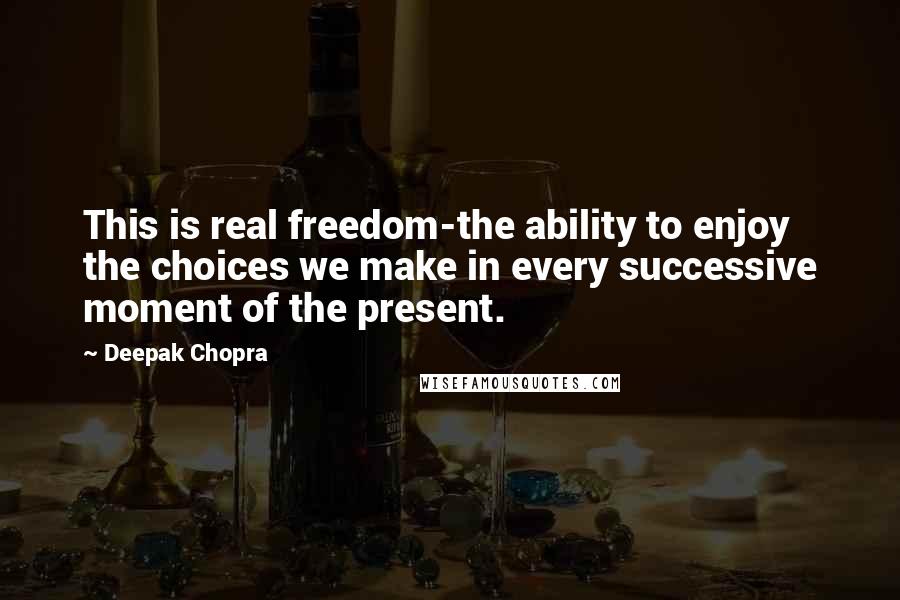 Deepak Chopra Quotes: This is real freedom-the ability to enjoy the choices we make in every successive moment of the present.