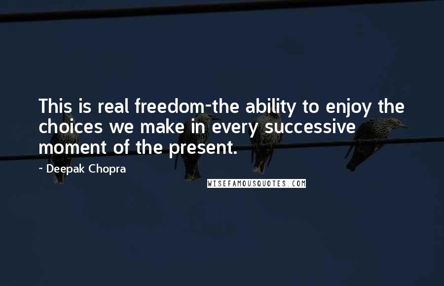 Deepak Chopra Quotes: This is real freedom-the ability to enjoy the choices we make in every successive moment of the present.