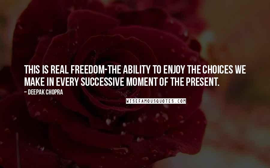 Deepak Chopra Quotes: This is real freedom-the ability to enjoy the choices we make in every successive moment of the present.