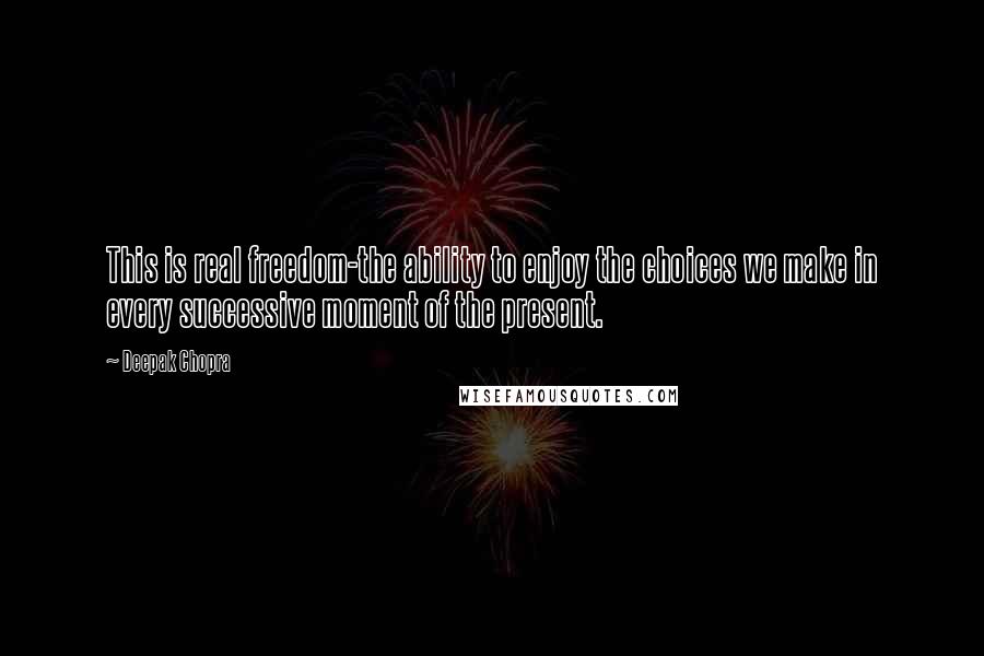 Deepak Chopra Quotes: This is real freedom-the ability to enjoy the choices we make in every successive moment of the present.