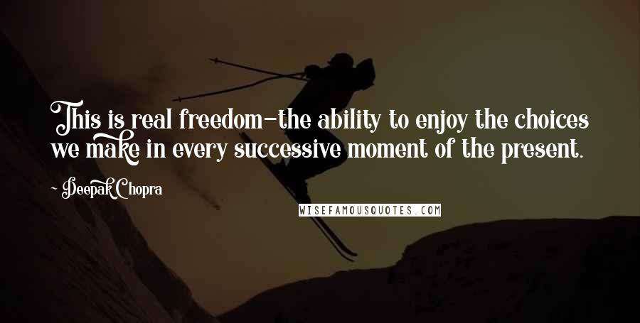 Deepak Chopra Quotes: This is real freedom-the ability to enjoy the choices we make in every successive moment of the present.