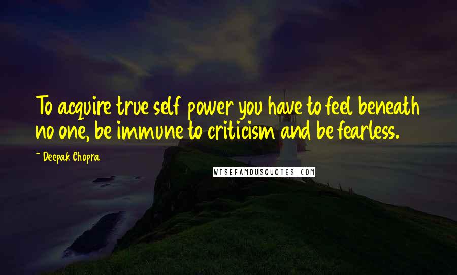 Deepak Chopra Quotes: To acquire true self power you have to feel beneath no one, be immune to criticism and be fearless.