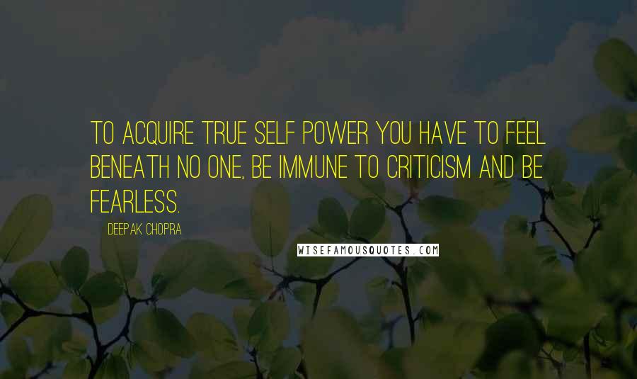 Deepak Chopra Quotes: To acquire true self power you have to feel beneath no one, be immune to criticism and be fearless.