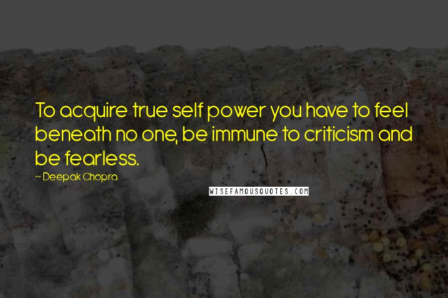 Deepak Chopra Quotes: To acquire true self power you have to feel beneath no one, be immune to criticism and be fearless.