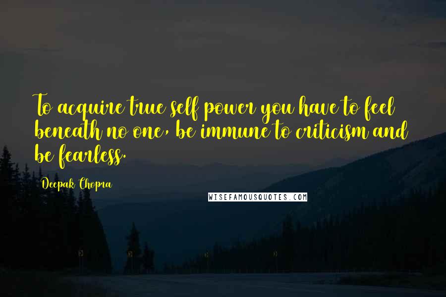 Deepak Chopra Quotes: To acquire true self power you have to feel beneath no one, be immune to criticism and be fearless.