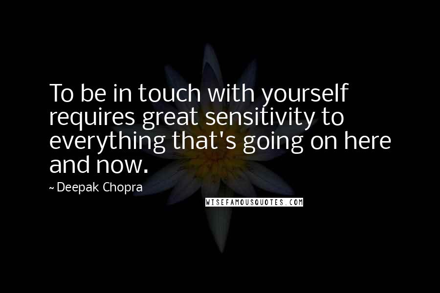 Deepak Chopra Quotes: To be in touch with yourself requires great sensitivity to everything that's going on here and now.
