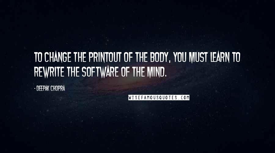 Deepak Chopra Quotes: To change the printout of the body, you must learn to rewrite the software of the mind.