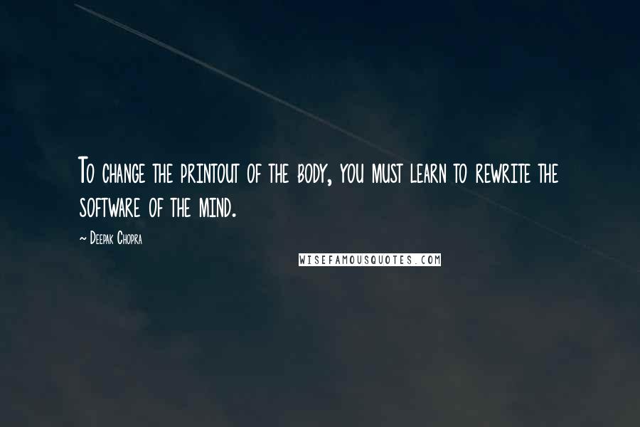 Deepak Chopra Quotes: To change the printout of the body, you must learn to rewrite the software of the mind.