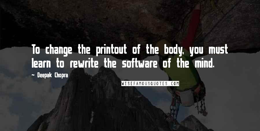 Deepak Chopra Quotes: To change the printout of the body, you must learn to rewrite the software of the mind.