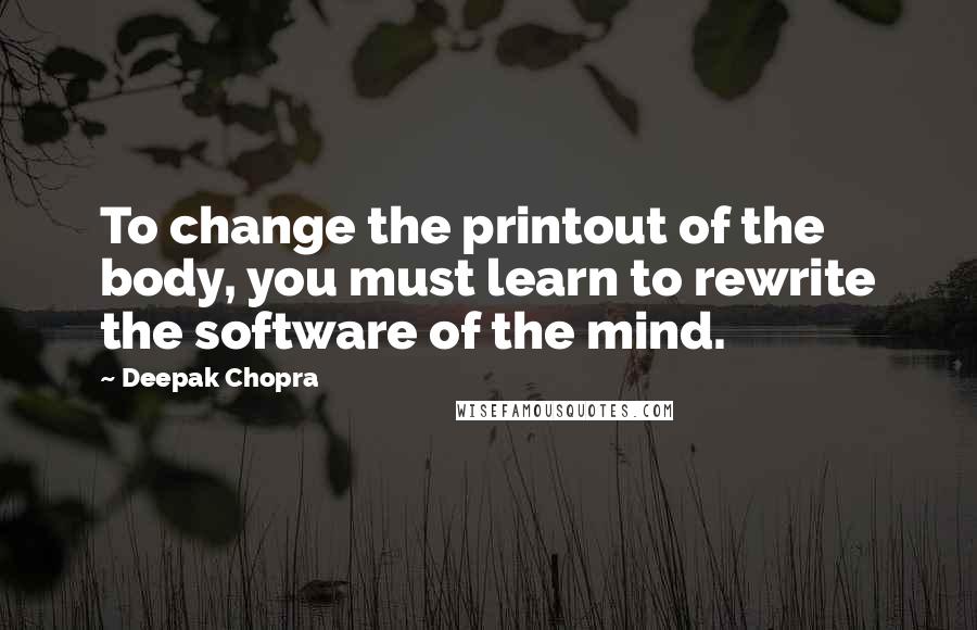 Deepak Chopra Quotes: To change the printout of the body, you must learn to rewrite the software of the mind.