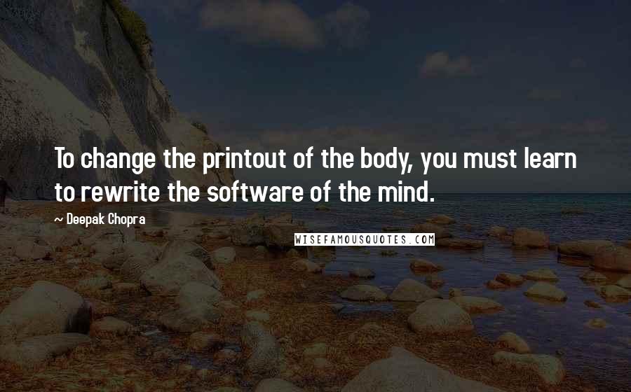 Deepak Chopra Quotes: To change the printout of the body, you must learn to rewrite the software of the mind.