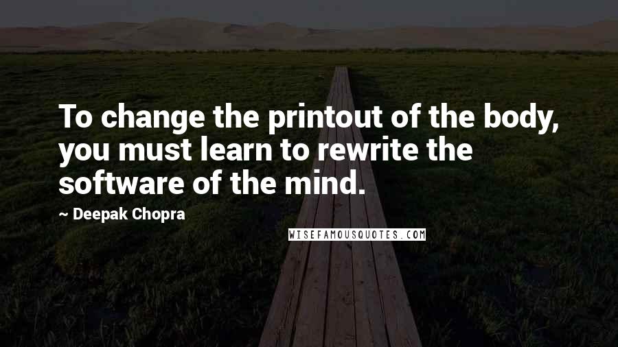 Deepak Chopra Quotes: To change the printout of the body, you must learn to rewrite the software of the mind.