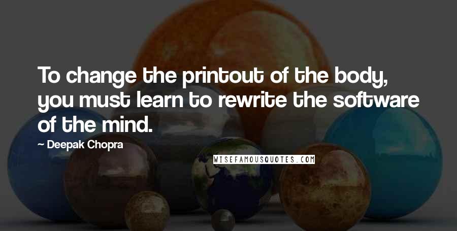 Deepak Chopra Quotes: To change the printout of the body, you must learn to rewrite the software of the mind.