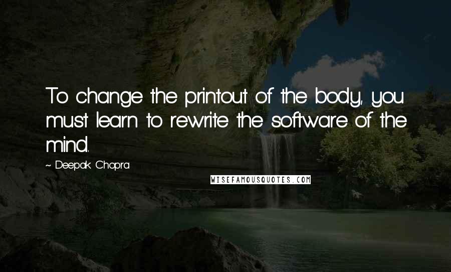 Deepak Chopra Quotes: To change the printout of the body, you must learn to rewrite the software of the mind.