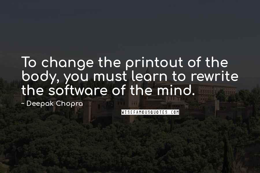 Deepak Chopra Quotes: To change the printout of the body, you must learn to rewrite the software of the mind.