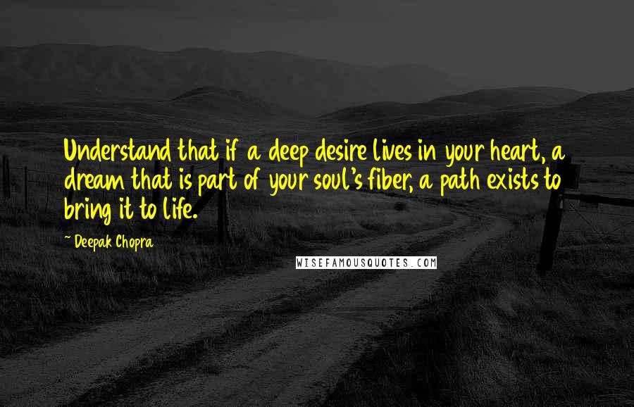 Deepak Chopra Quotes: Understand that if a deep desire lives in your heart, a dream that is part of your soul's fiber, a path exists to bring it to life.