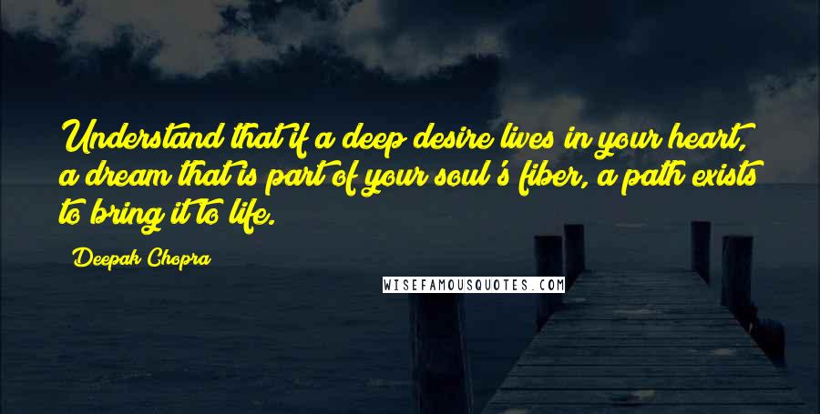 Deepak Chopra Quotes: Understand that if a deep desire lives in your heart, a dream that is part of your soul's fiber, a path exists to bring it to life.