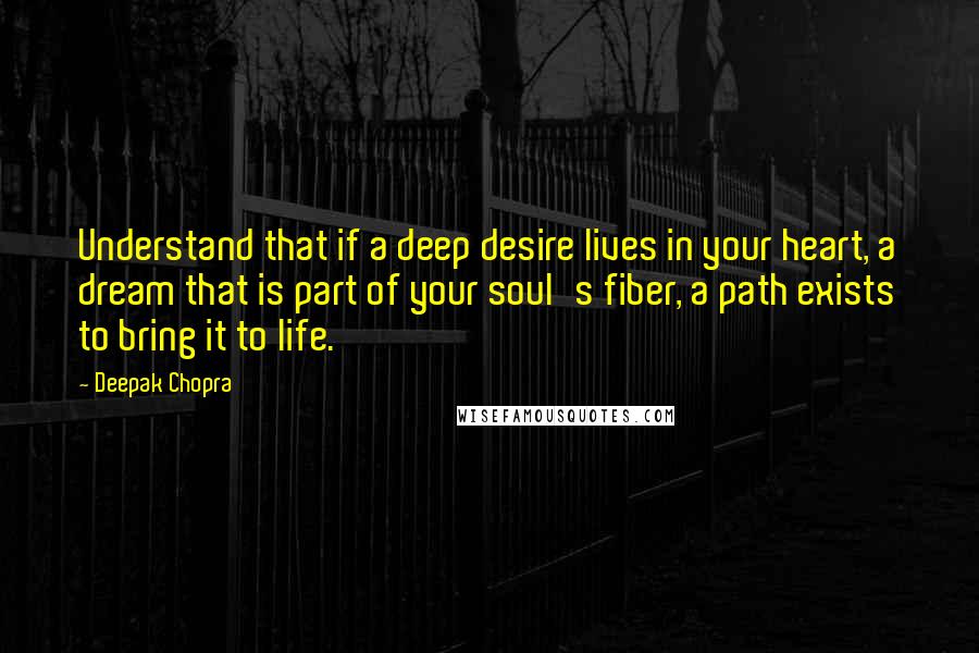 Deepak Chopra Quotes: Understand that if a deep desire lives in your heart, a dream that is part of your soul's fiber, a path exists to bring it to life.