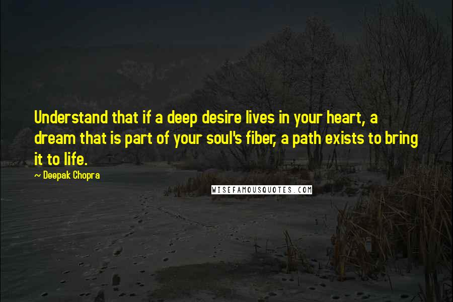 Deepak Chopra Quotes: Understand that if a deep desire lives in your heart, a dream that is part of your soul's fiber, a path exists to bring it to life.