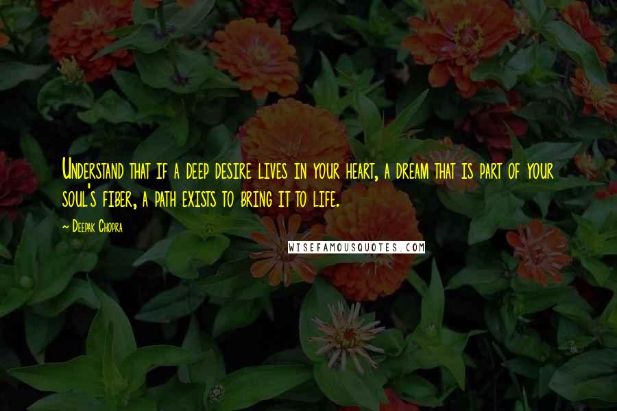 Deepak Chopra Quotes: Understand that if a deep desire lives in your heart, a dream that is part of your soul's fiber, a path exists to bring it to life.