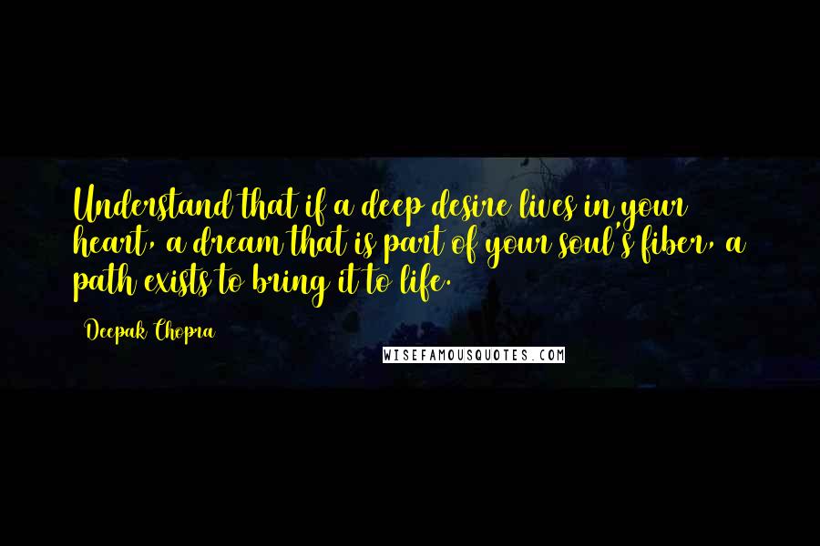 Deepak Chopra Quotes: Understand that if a deep desire lives in your heart, a dream that is part of your soul's fiber, a path exists to bring it to life.