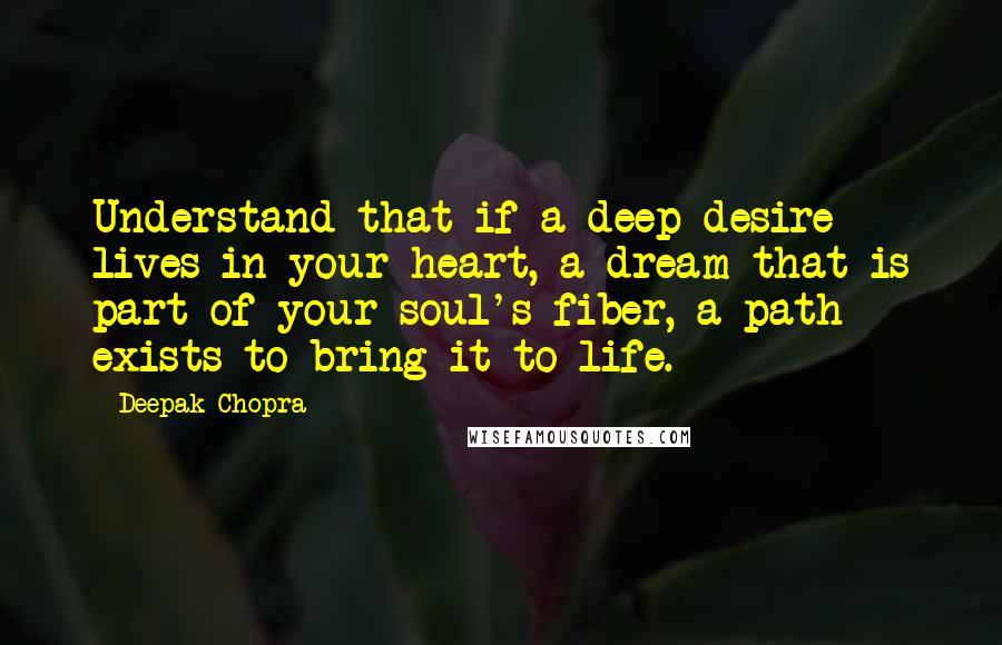 Deepak Chopra Quotes: Understand that if a deep desire lives in your heart, a dream that is part of your soul's fiber, a path exists to bring it to life.