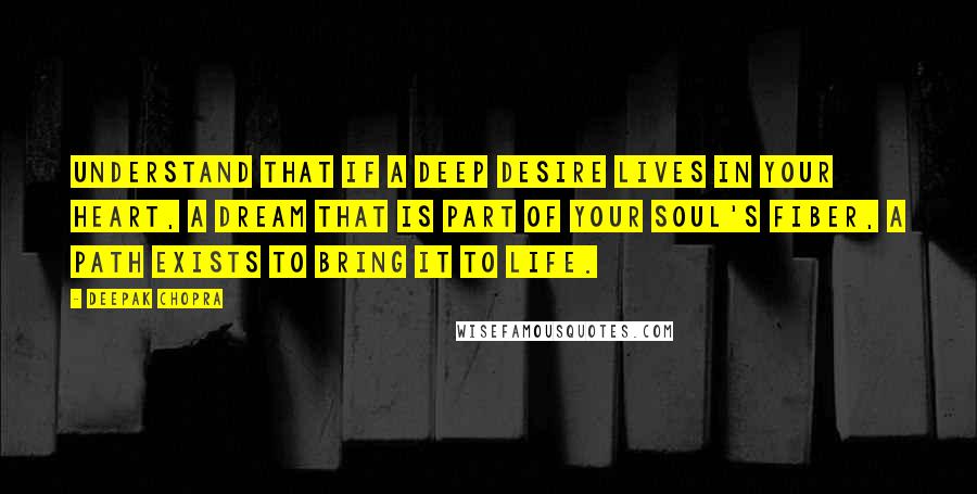 Deepak Chopra Quotes: Understand that if a deep desire lives in your heart, a dream that is part of your soul's fiber, a path exists to bring it to life.