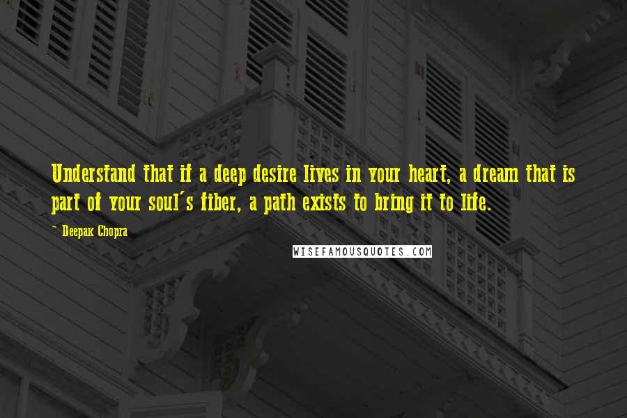 Deepak Chopra Quotes: Understand that if a deep desire lives in your heart, a dream that is part of your soul's fiber, a path exists to bring it to life.