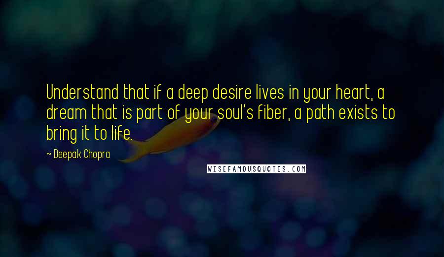 Deepak Chopra Quotes: Understand that if a deep desire lives in your heart, a dream that is part of your soul's fiber, a path exists to bring it to life.