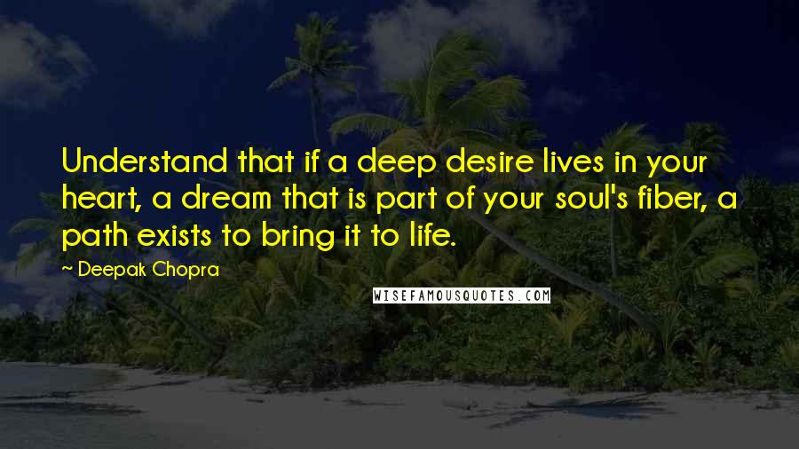 Deepak Chopra Quotes: Understand that if a deep desire lives in your heart, a dream that is part of your soul's fiber, a path exists to bring it to life.