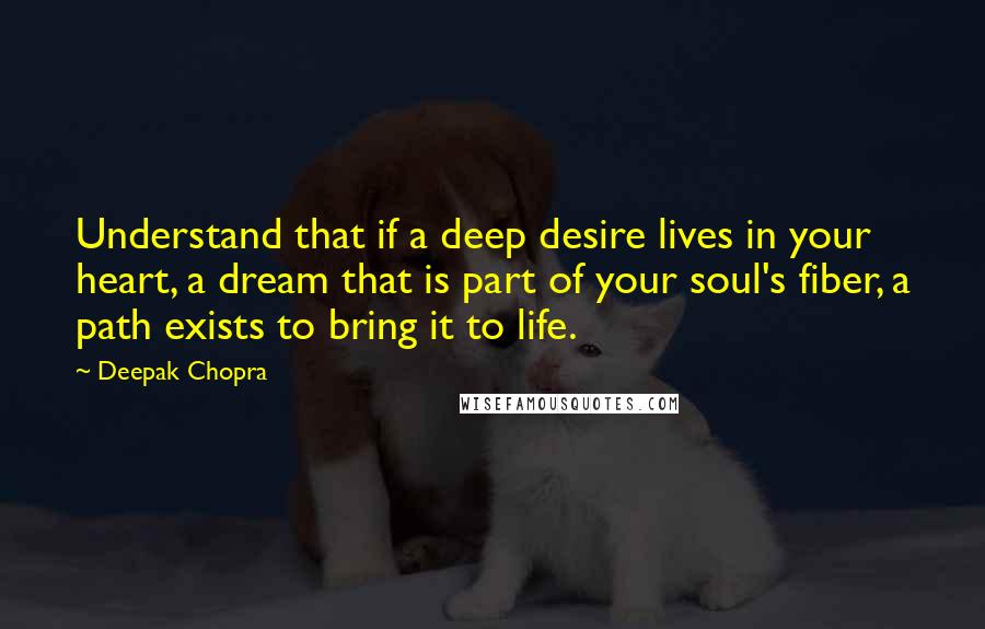 Deepak Chopra Quotes: Understand that if a deep desire lives in your heart, a dream that is part of your soul's fiber, a path exists to bring it to life.