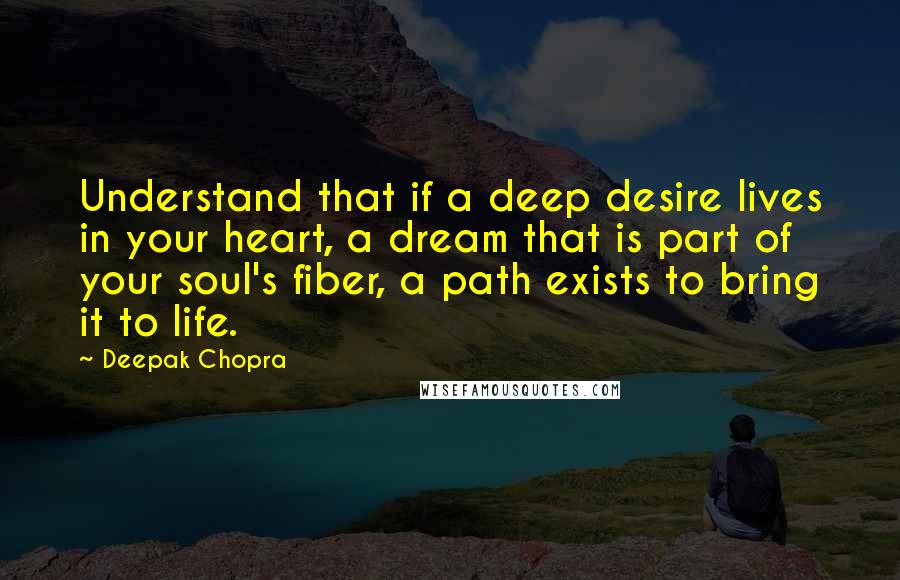 Deepak Chopra Quotes: Understand that if a deep desire lives in your heart, a dream that is part of your soul's fiber, a path exists to bring it to life.