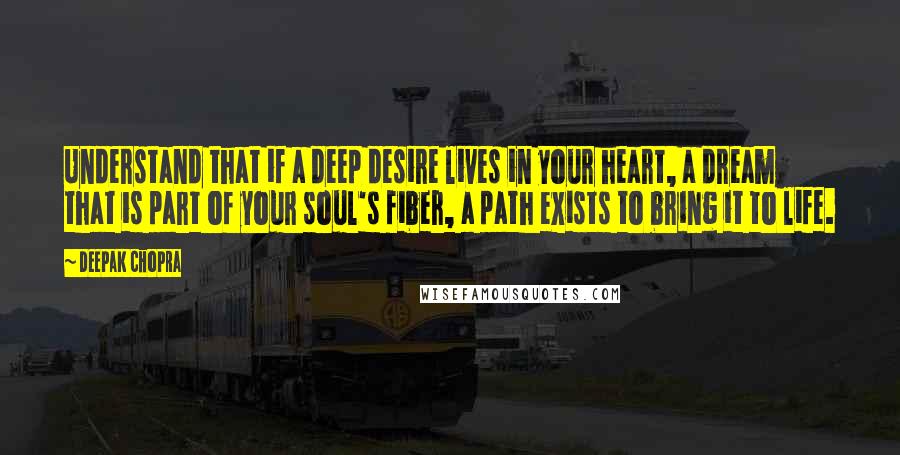 Deepak Chopra Quotes: Understand that if a deep desire lives in your heart, a dream that is part of your soul's fiber, a path exists to bring it to life.