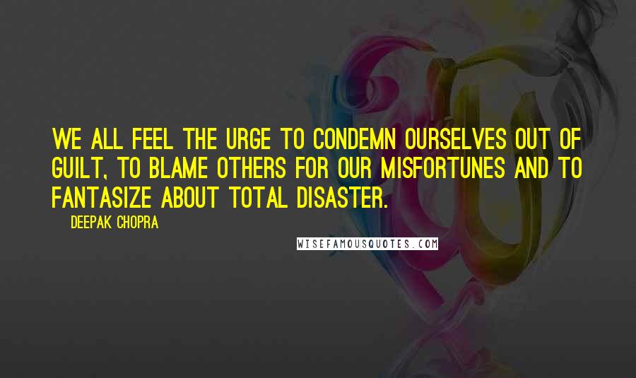 Deepak Chopra Quotes: We all feel the urge to condemn ourselves out of guilt, to blame others for our misfortunes and to fantasize about total disaster.