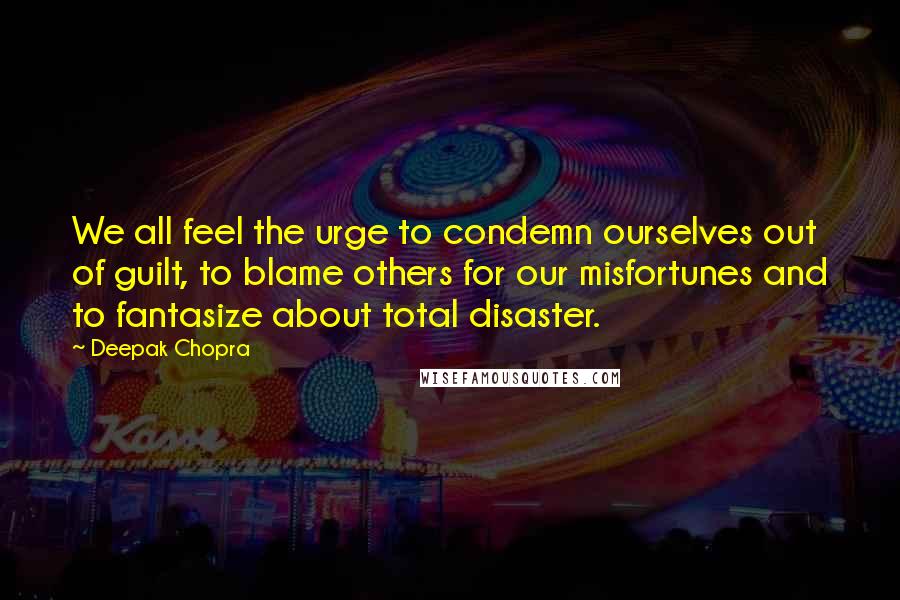 Deepak Chopra Quotes: We all feel the urge to condemn ourselves out of guilt, to blame others for our misfortunes and to fantasize about total disaster.