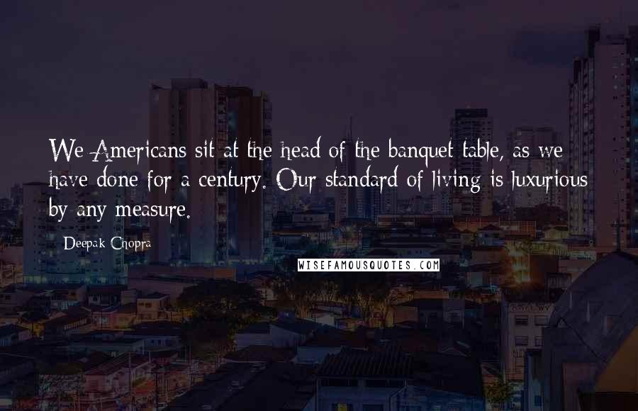 Deepak Chopra Quotes: We Americans sit at the head of the banquet table, as we have done for a century. Our standard of living is luxurious by any measure.