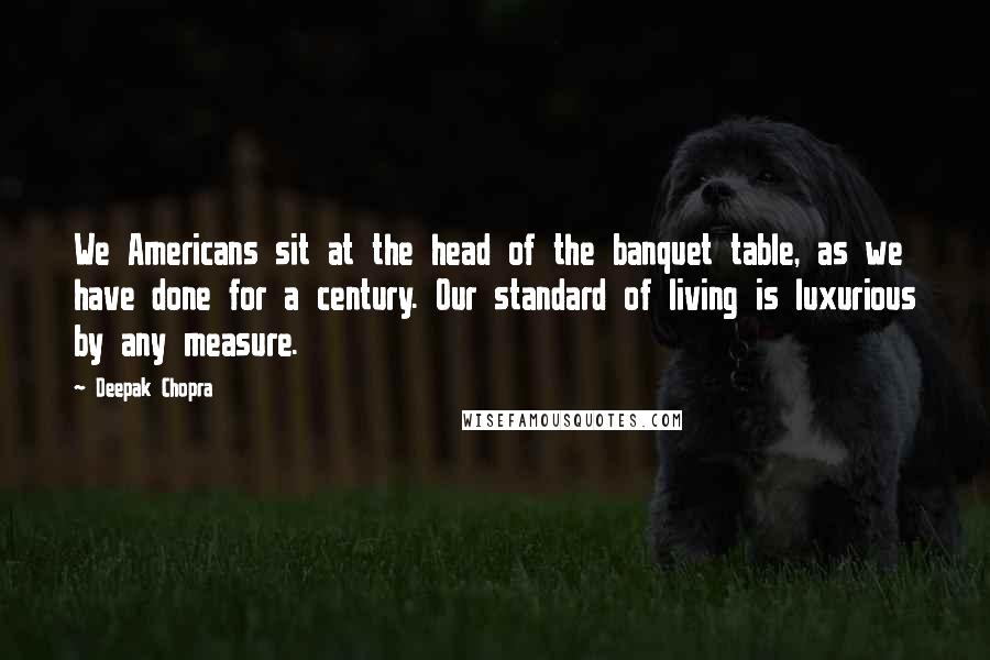 Deepak Chopra Quotes: We Americans sit at the head of the banquet table, as we have done for a century. Our standard of living is luxurious by any measure.