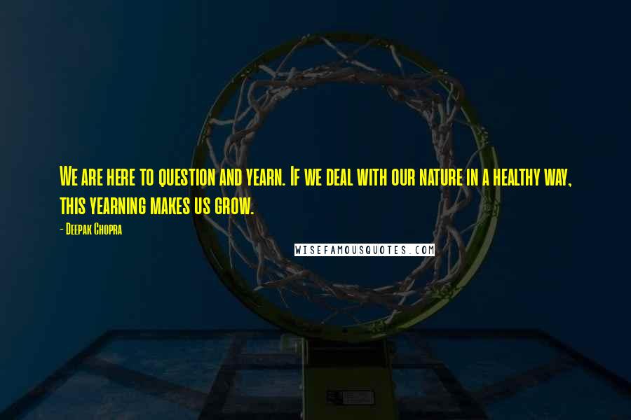 Deepak Chopra Quotes: We are here to question and yearn. If we deal with our nature in a healthy way, this yearning makes us grow.