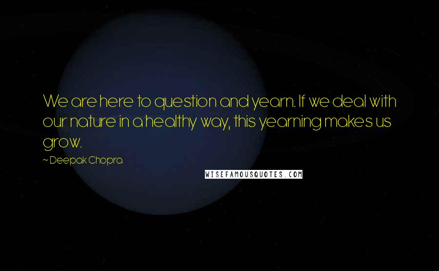 Deepak Chopra Quotes: We are here to question and yearn. If we deal with our nature in a healthy way, this yearning makes us grow.