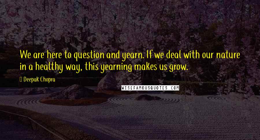 Deepak Chopra Quotes: We are here to question and yearn. If we deal with our nature in a healthy way, this yearning makes us grow.