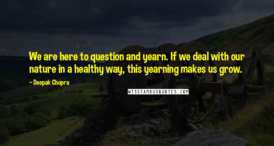 Deepak Chopra Quotes: We are here to question and yearn. If we deal with our nature in a healthy way, this yearning makes us grow.