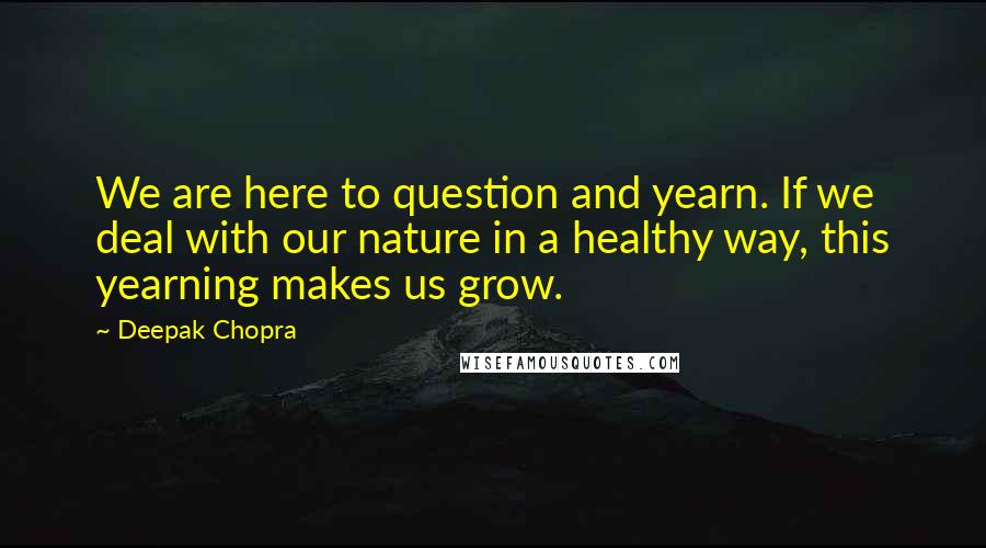 Deepak Chopra Quotes: We are here to question and yearn. If we deal with our nature in a healthy way, this yearning makes us grow.