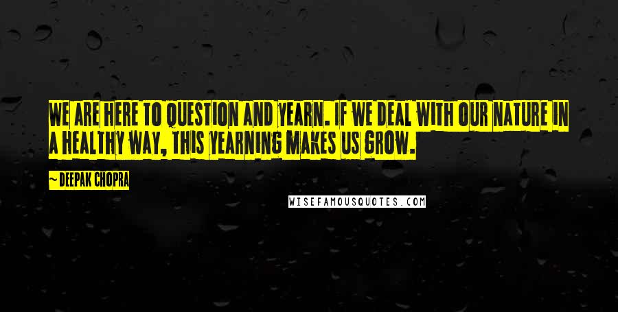 Deepak Chopra Quotes: We are here to question and yearn. If we deal with our nature in a healthy way, this yearning makes us grow.