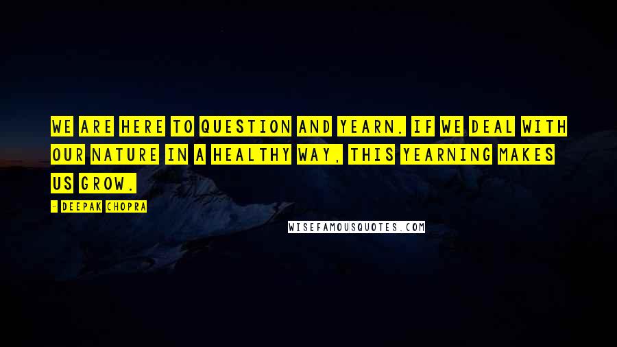 Deepak Chopra Quotes: We are here to question and yearn. If we deal with our nature in a healthy way, this yearning makes us grow.