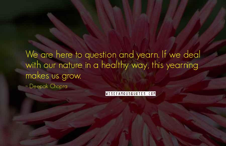 Deepak Chopra Quotes: We are here to question and yearn. If we deal with our nature in a healthy way, this yearning makes us grow.